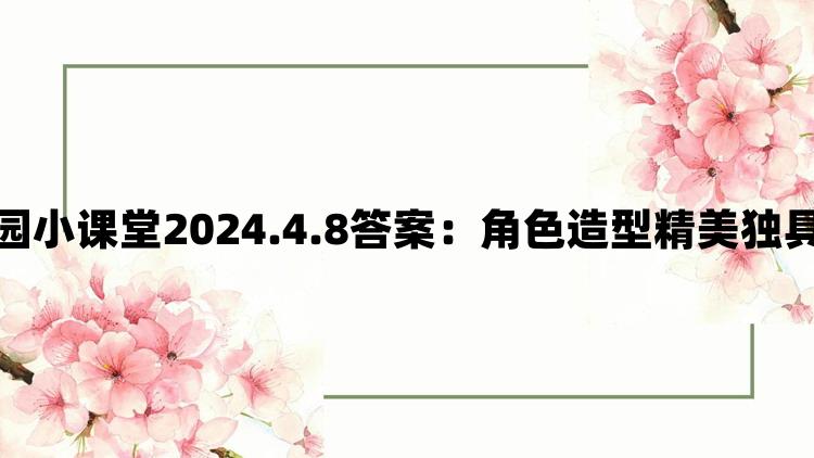 支付宝蚂蚁庄园小课堂2024.4.8答案：角色造型精美独具匠心魅力四射