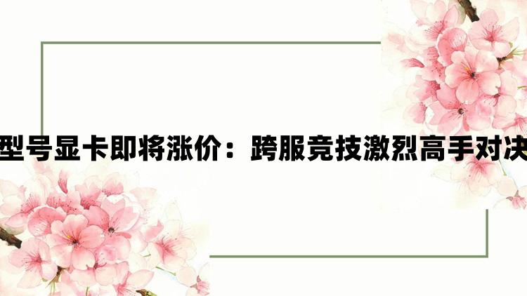 曝多款型号显卡即将涨价：跨服竞技激烈高手对决更精彩