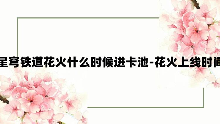 崩坏星穹铁道花火什么时候进卡池-花火上线时间预测