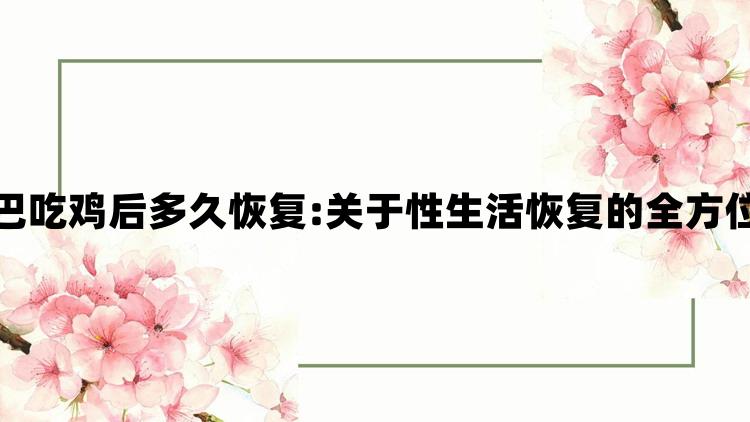 女方用嘴巴吃鸡后多久恢复:关于性生活恢复的全方位体验指南