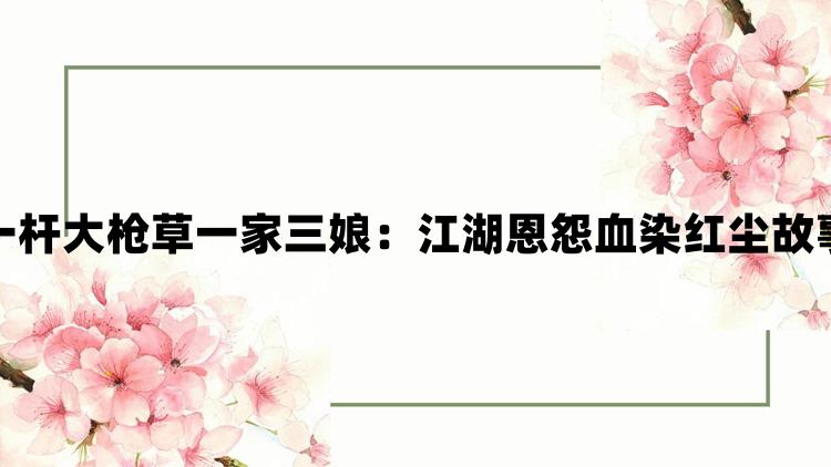 一杆大枪草一家三娘：江湖恩怨血染红尘故事