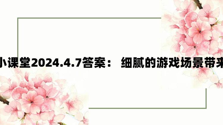 支付宝蚂蚁庄园小课堂2024.4.7答案： 细腻的游戏场景带来沉浸式游戏体验