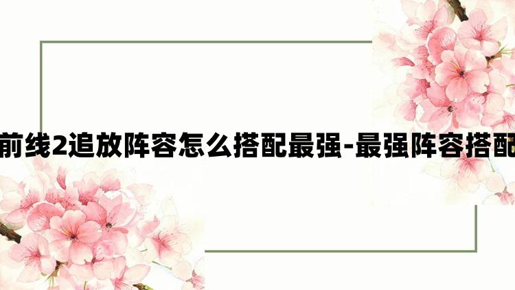 少女前线2追放阵容怎么搭配最强-最强阵容搭配攻略