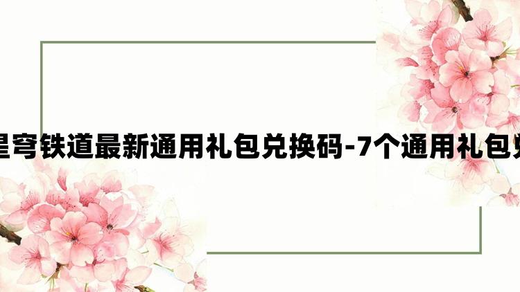 崩坏星穹铁道最新通用礼包兑换码-7个通用礼包兑换码