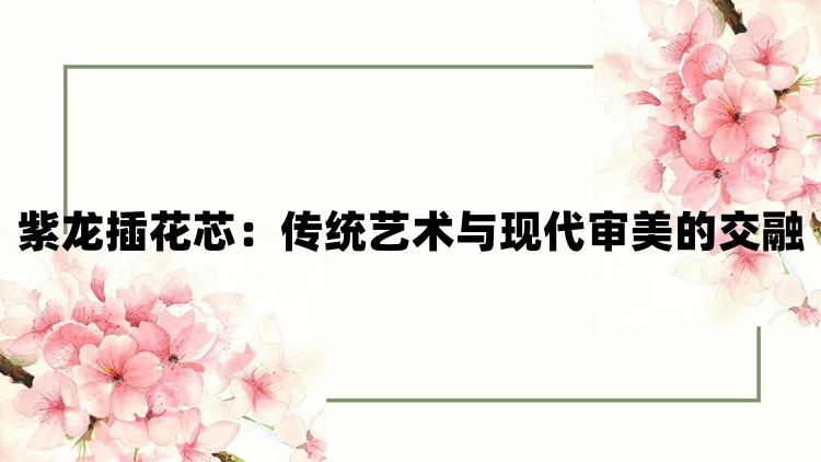 紫龙插花芯：传统艺术与现代审美的交融