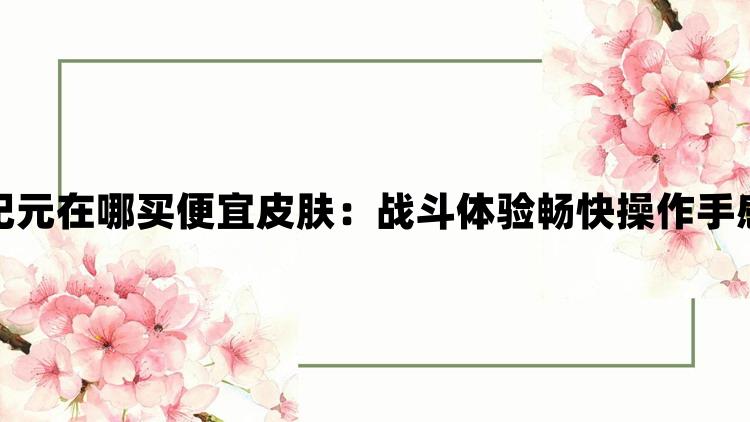 最后纪元在哪买便宜皮肤：战斗体验畅快操作手感极佳