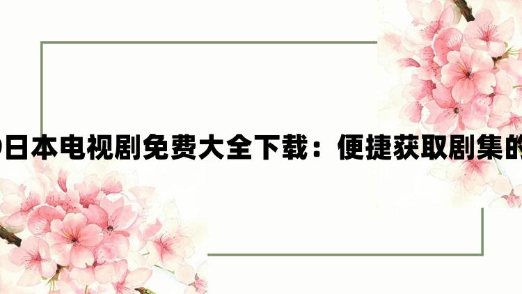 4399日本电视剧免费大全下载：便捷获取剧集的指南