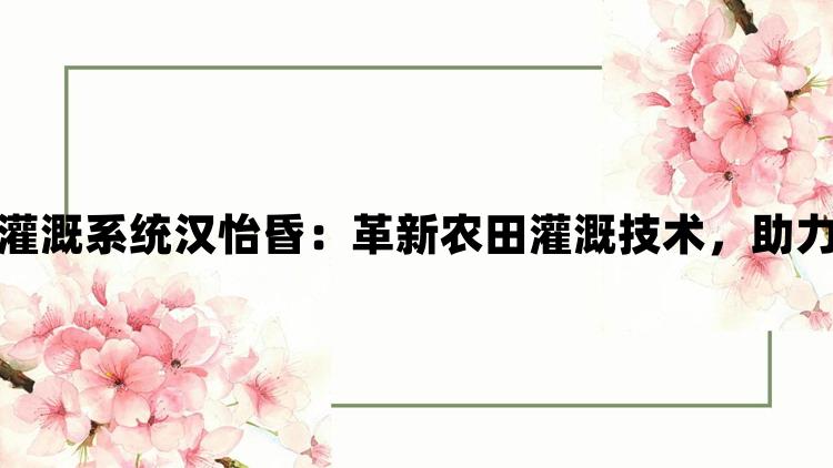 苏软软优质灌溉系统汉怡昏：革新农田灌溉技术，助力农业现代化