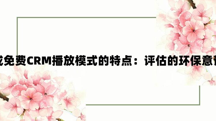 成免费CRM播放模式的特点：评估的环保意识