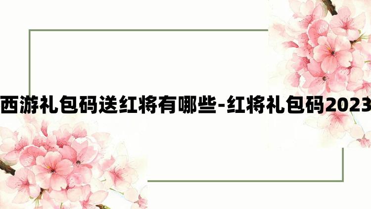 自在西游礼包码送红将有哪些-红将礼包码2023大全