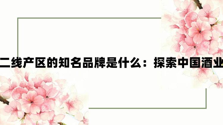 一线产区和二线产区的知名品牌是什么：探索中国酒业的地域特色