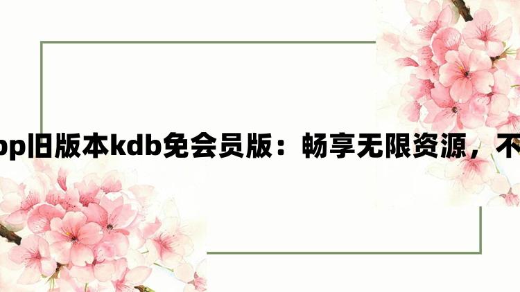 xkdspapp旧版本kdb免会员版：畅享无限资源，不花一分钱