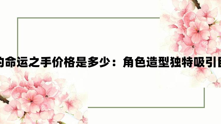 无畏契约命运之手价格是多少：角色造型独特吸引目光无数