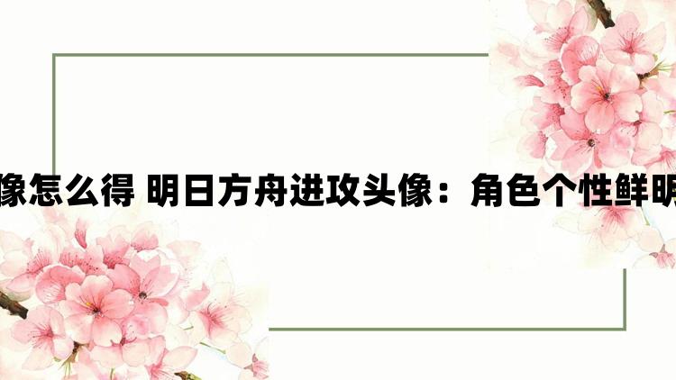 明日方舟进攻头像怎么得 明日方舟进攻头像：角色个性鲜明各具魅力与特色