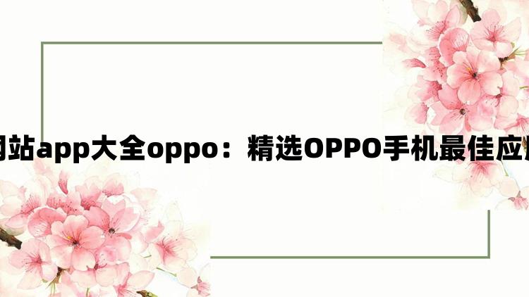 黄金网站app大全oppo：精选OPPO手机最佳应用推荐