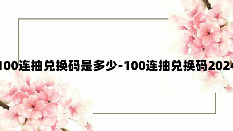 咸鱼之王100连抽兑换码是多少-100连抽兑换码2024最新有效