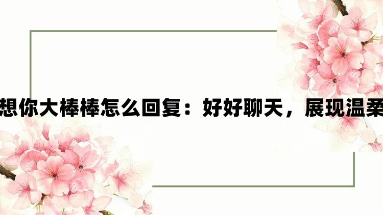 女生说想你大棒棒怎么回复：好好聊天，展现温柔与细腻