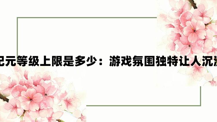 最后纪元等级上限是多少：游戏氛围独特让人沉浸其中