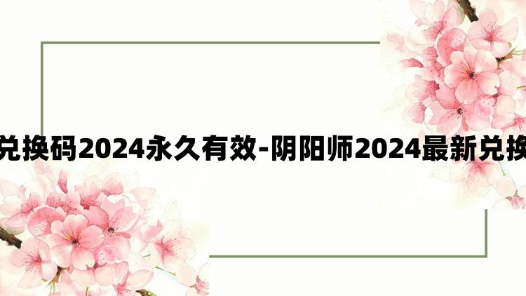 阴阳师兑换码2024永久有效-阴阳师2024最新兑换码分享