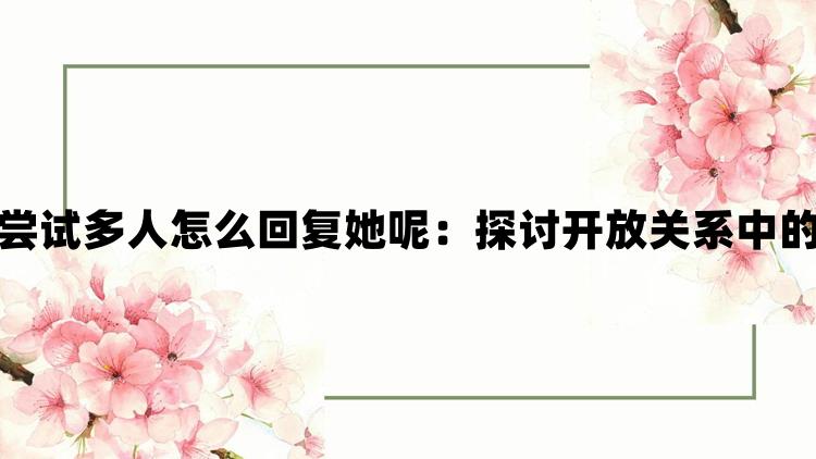 老公说她想尝试多人怎么回复她呢：探讨开放关系中的沟通与边界