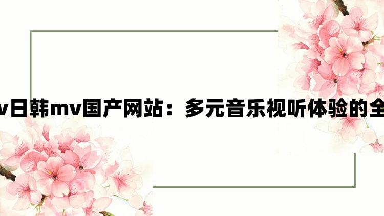 欧美mv日韩mv国产网站：多元音乐视听体验的全新入口