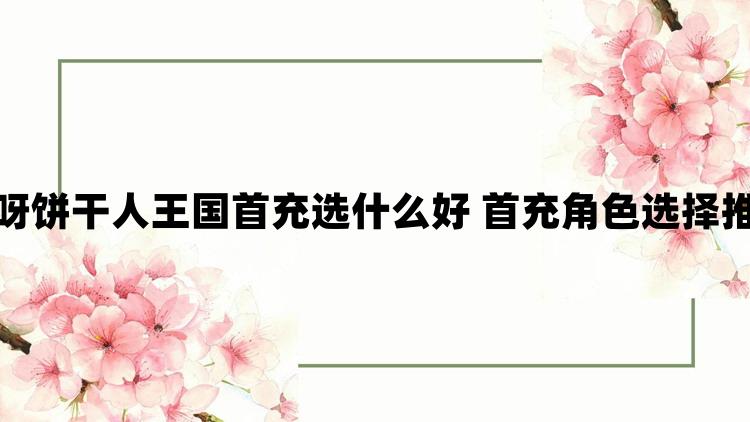 冲呀饼干人王国首充选什么好 首充角色选择推荐