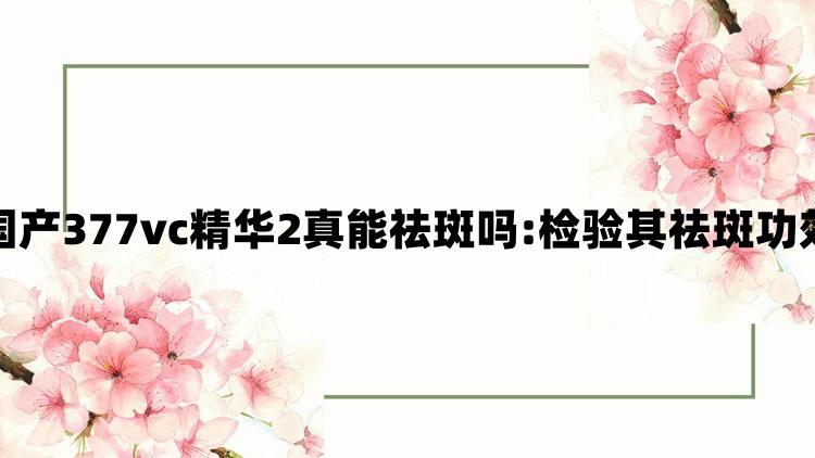 国产377vc精华2真能祛斑吗:检验其祛斑功效